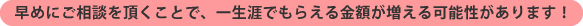 早めにご相談を頂くことで、一生涯でもらえる金額が増える可能性があります!